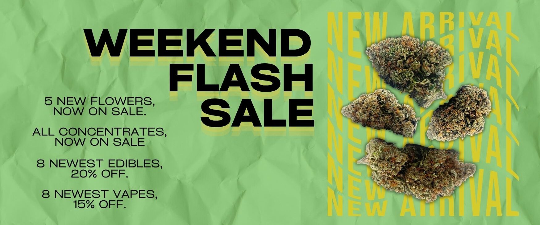 Weekend Flash Sale Dispensary Near Me Now Sale Cheap Weeds: 5 New Flowers, now on sale. All Concentrates, Now On Sale. 8 Newest Edibles, 20% Off. 8 Newest Vapes, 15% Off.