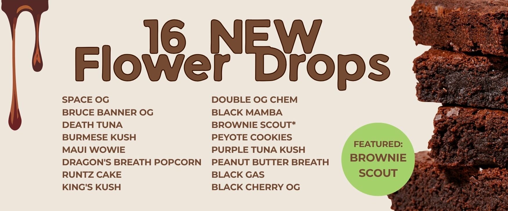 New Flower Drop | Cheap Weeds | DNMN Dispensary Near Me Now New Drop List: Space OG Bruce Banner OG Death Tuna Burmese Kush Maui Wowie Dragon's Breath Popcorn Runtz Cake King's Kush Double OG Chem Black Mamba Brownie Scout* Peyote Cookies Purple Tuna Kush Peanut Butter Breath Black Gas Black Cherry OG Featued: Brownie Scout - Stack of brown brownies pictured beside list of new flowers